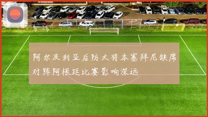 阿尔及利亚后防大将本塞拜尼缺席对阵阿根廷比赛影响深远