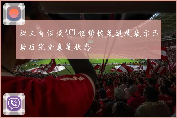 欧文自信谈ACL伤势恢复进展表示已接近完全康复状态