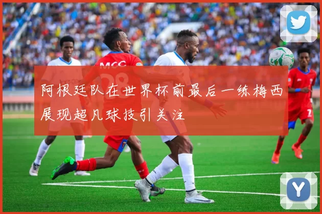 阿根廷队在世界杯前最后一练梅西展现超凡球技引关注