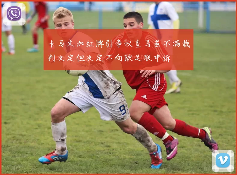 卡马文加红牌引争议皇马虽不满裁判决定但决定不向欧足联申诉