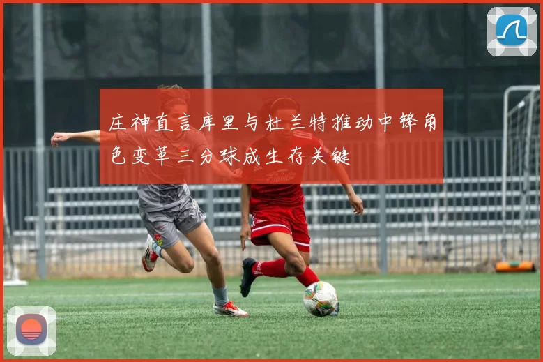 庄神直言库里与杜兰特推动中锋角色变革三分球成生存关键
