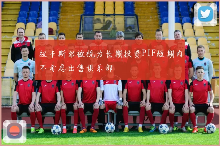 纽卡斯尔被视为长期投资PIF短期内不考虑出售俱乐部