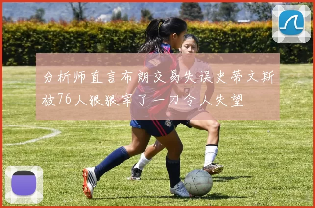分析师直言布朗交易失误史蒂文斯被76人狠狠宰了一刀令人失望