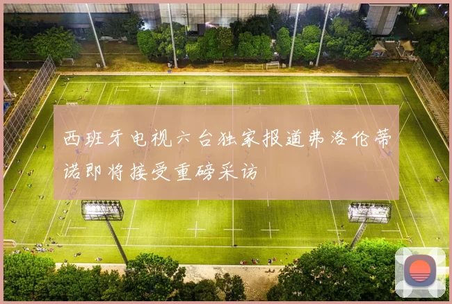 西班牙电视六台独家报道弗洛伦蒂诺即将接受重磅采访