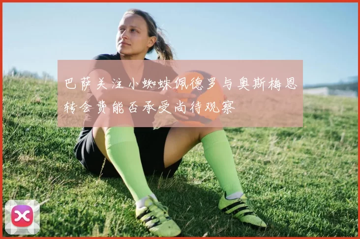 巴萨关注小蜘蛛佩德罗与奥斯梅恩转会费能否承受尚待观察