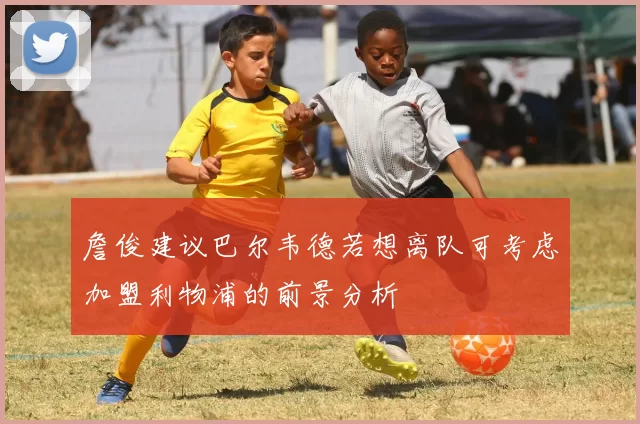 詹俊建议巴尔韦德若想离队可考虑加盟利物浦的前景分析