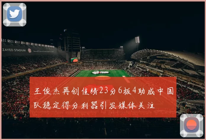 王俊杰再创佳绩23分6板4助成中国队稳定得分利器引发媒体关注