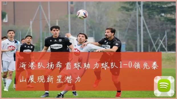 海港队杨希首球助力球队1-0领先泰山展现新星潜力