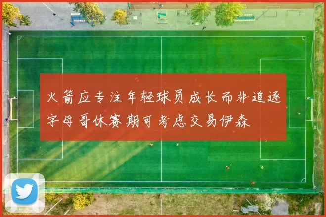 火箭应专注年轻球员成长而非追逐字母哥休赛期可考虑交易伊森