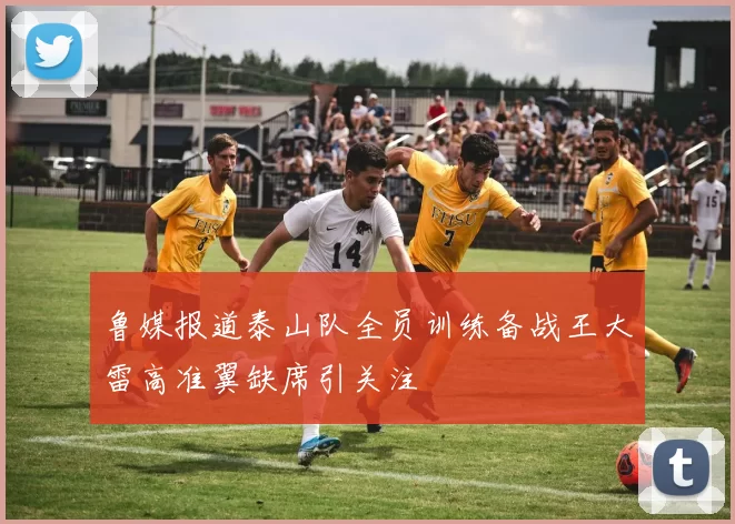 鲁媒报道泰山队全员训练备战王大雷高准翼缺席引关注