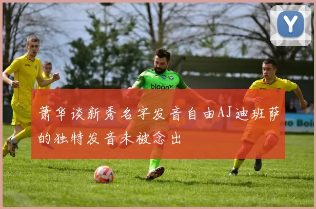 萧华谈新秀名字发音自由AJ迪班萨的独特发音未被念出