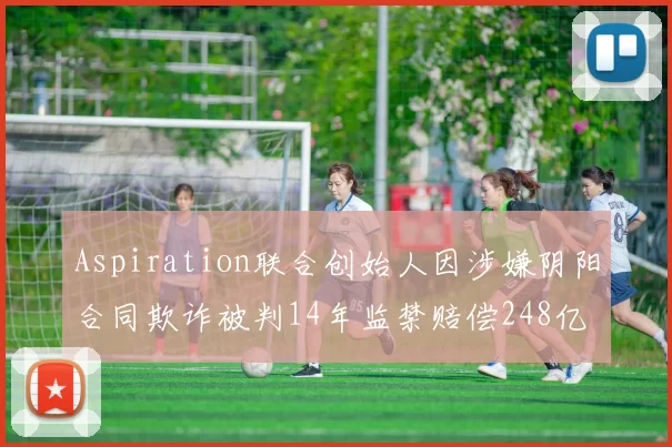 Aspiration联合创始人因涉嫌阴阳合同欺诈被判14年监禁赔偿248亿