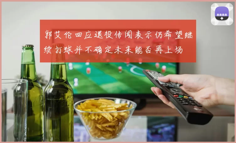 郭艾伦回应退役传闻表示仍希望继续打球并不确定未来能否再上场