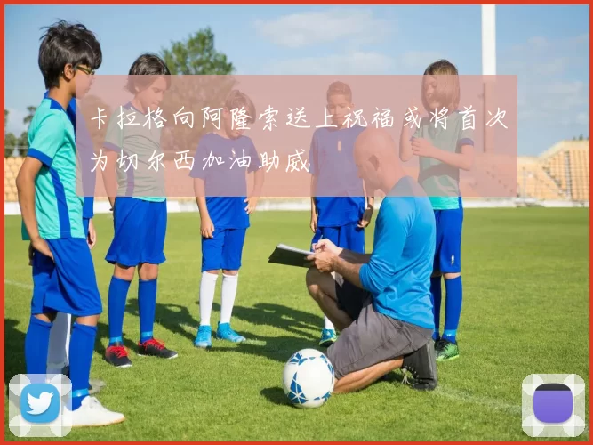 卡拉格向阿隆索送上祝福或将首次为切尔西加油助威