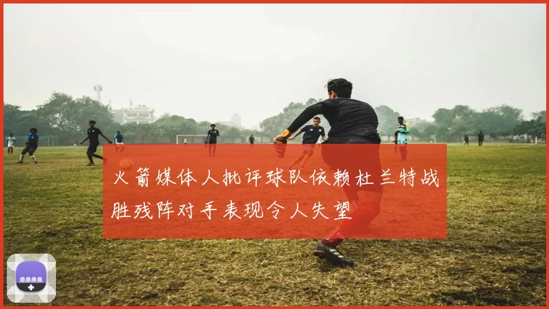火箭媒体人批评球队依赖杜兰特战胜残阵对手表现令人失望