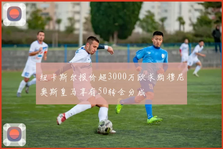 纽卡斯尔报价超3000万欧求购穆尼奥斯皇马享有50转会分成