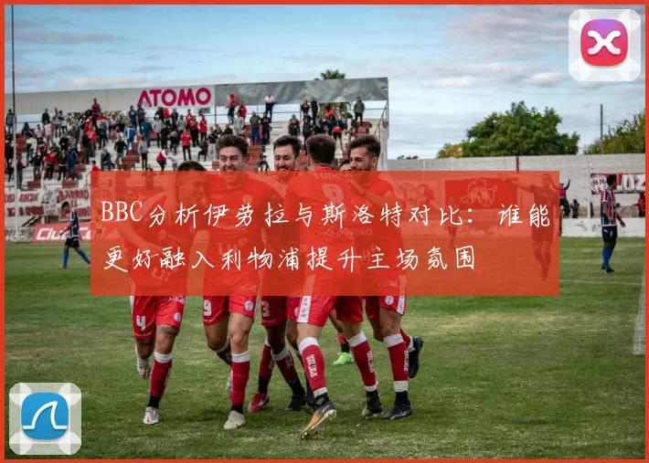 BBC分析伊劳拉与斯洛特对比：谁能更好融入利物浦提升主场氛围