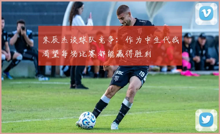 朱辰杰谈球队竞争：作为中生代我渴望每场比赛都能赢得胜利