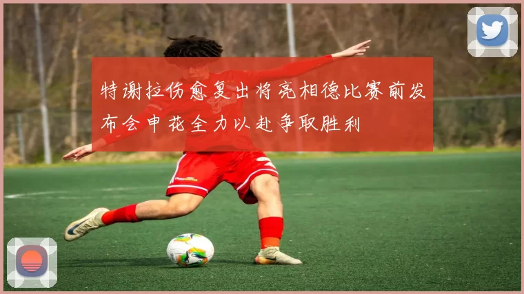 特谢拉伤愈复出将亮相德比赛前发布会申花全力以赴争取胜利