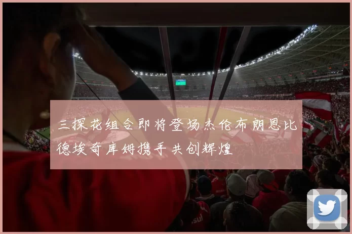 三探花组合即将登场杰伦布朗恩比德埃奇库姆携手共创辉煌