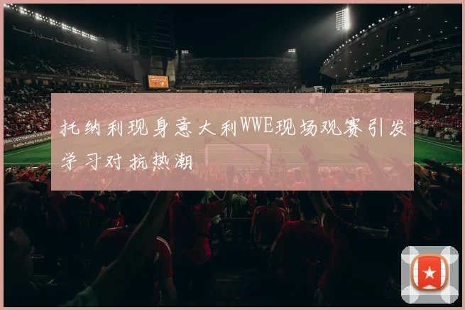 托纳利现身意大利WWE现场观赛引发学习对抗热潮